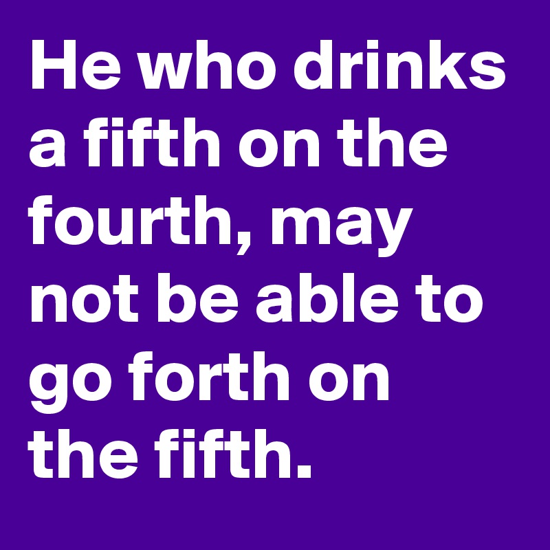 He who drinks a fifth on the fourth, may not be able to go forth on the fifth.