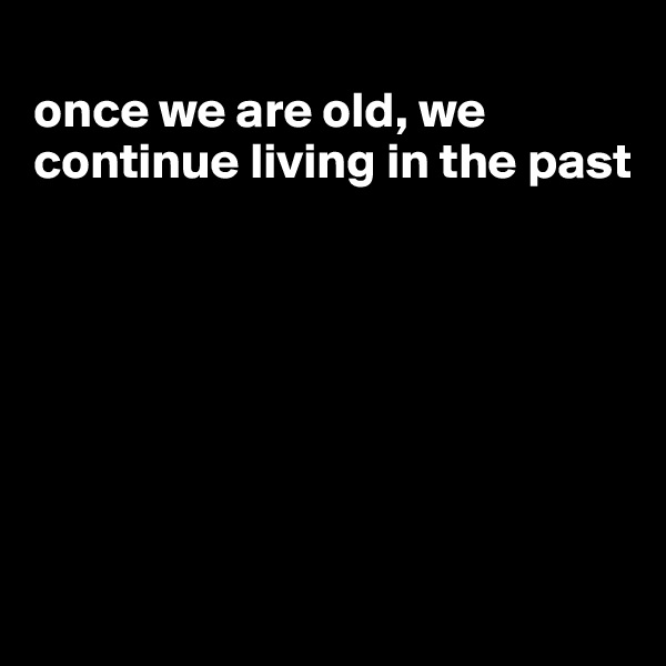 
once we are old, we continue living in the past







