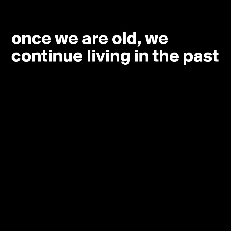 
once we are old, we continue living in the past







