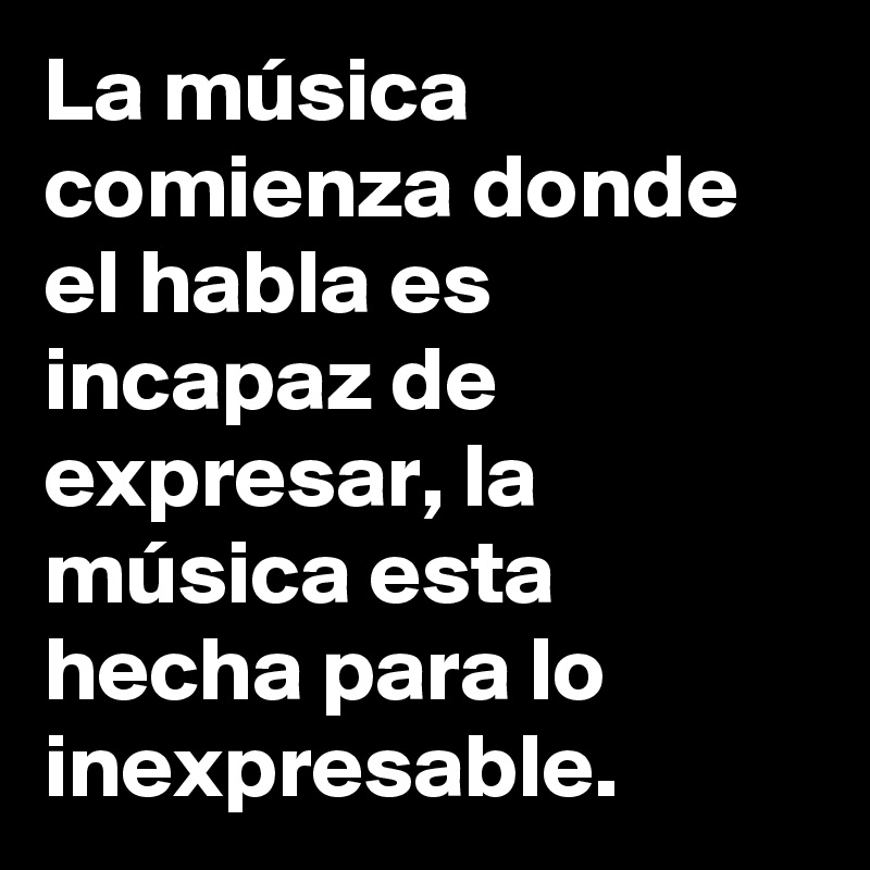 La música comienza donde el habla es incapaz de expresar, la música esta hecha para lo inexpresable.