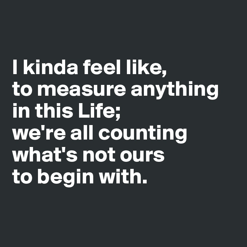

I kinda feel like, 
to measure anything in this Life; 
we're all counting what's not ours 
to begin with.


