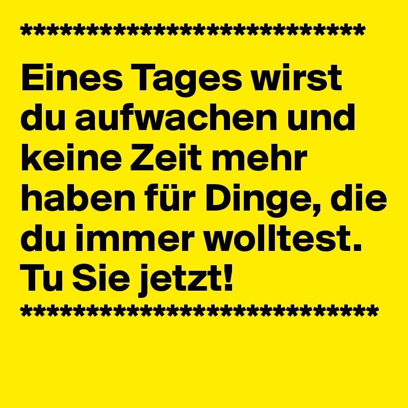 **************************Eines Tages wirst du aufwachen und keine Zeit mehr haben für Dinge, die du immer wolltest.
Tu Sie jetzt!
***************************