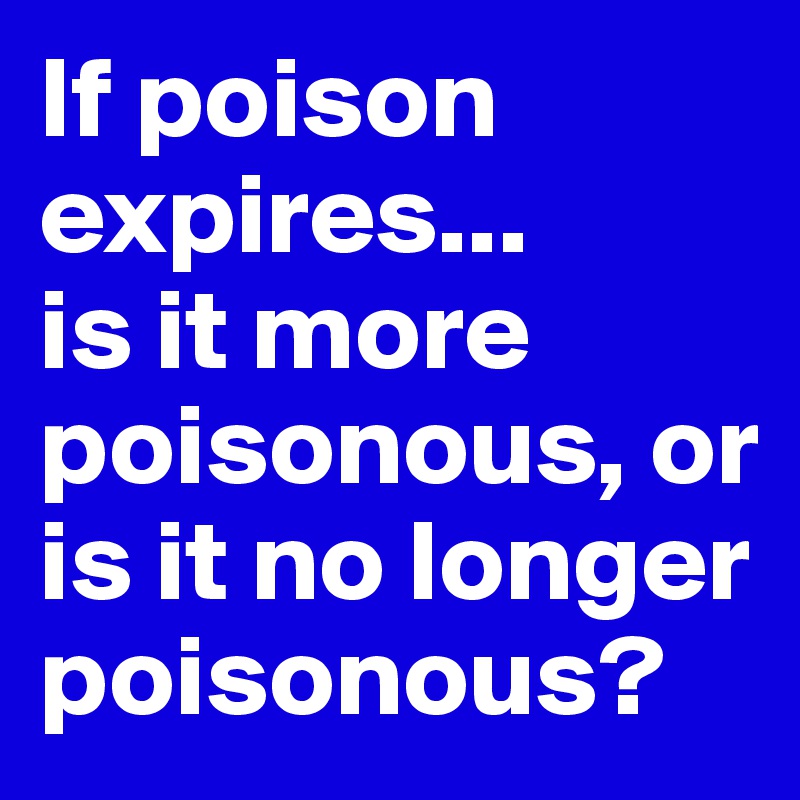 If poison expires...
is it more poisonous, or is it no longer poisonous?