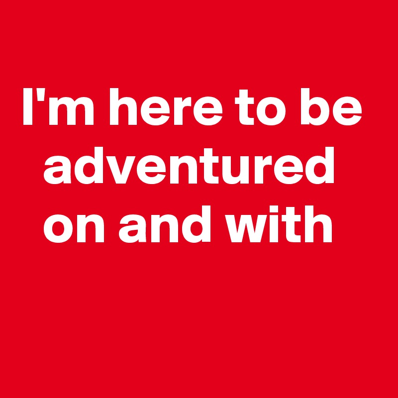 
I'm here to be   adventured     on and with
