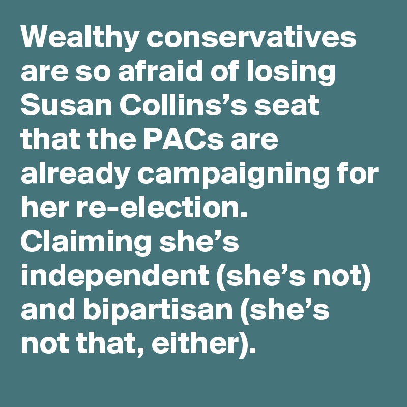 Wealthy conservatives are so afraid of losing Susan Collins’s seat that the PACs are already campaigning for her re-election. Claiming she’s independent (she’s not) and bipartisan (she’s not that, either).