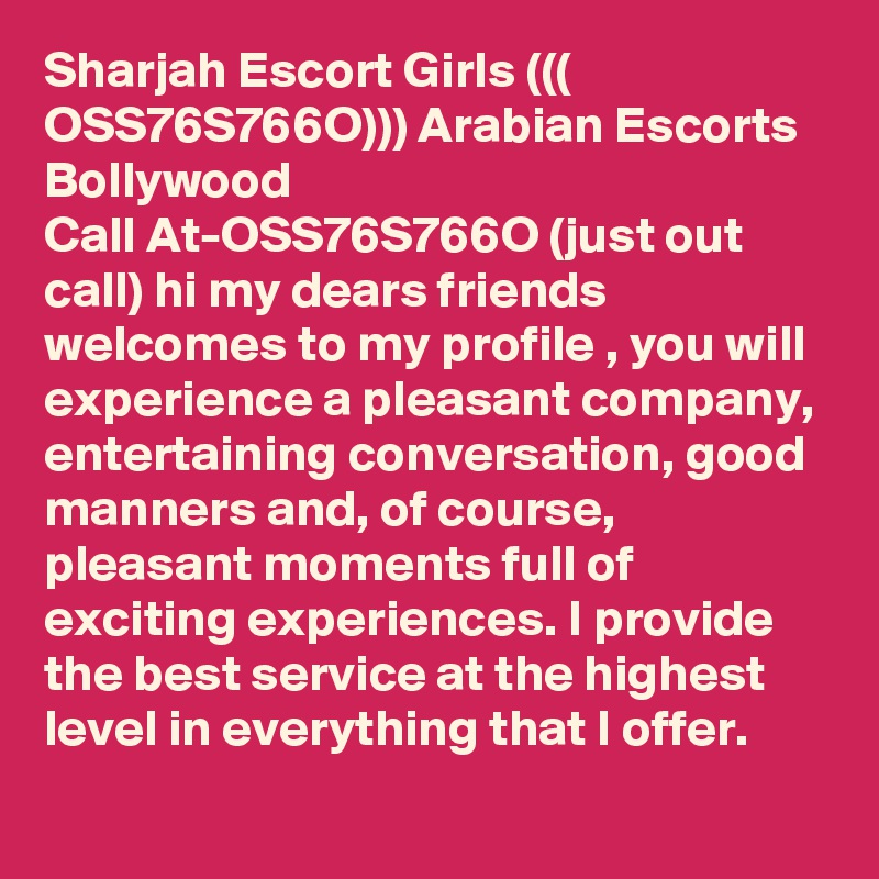 Sharjah Escort Girls ((( OSS76S766O))) Arabian Escorts Bollywood
Call At-OSS76S766O (just out call) hi my dears friends welcomes to my profile , you will experience a pleasant company, entertaining conversation, good manners and, of course, pleasant moments full of exciting experiences. I provide the best service at the highest level in everything that I offer.
