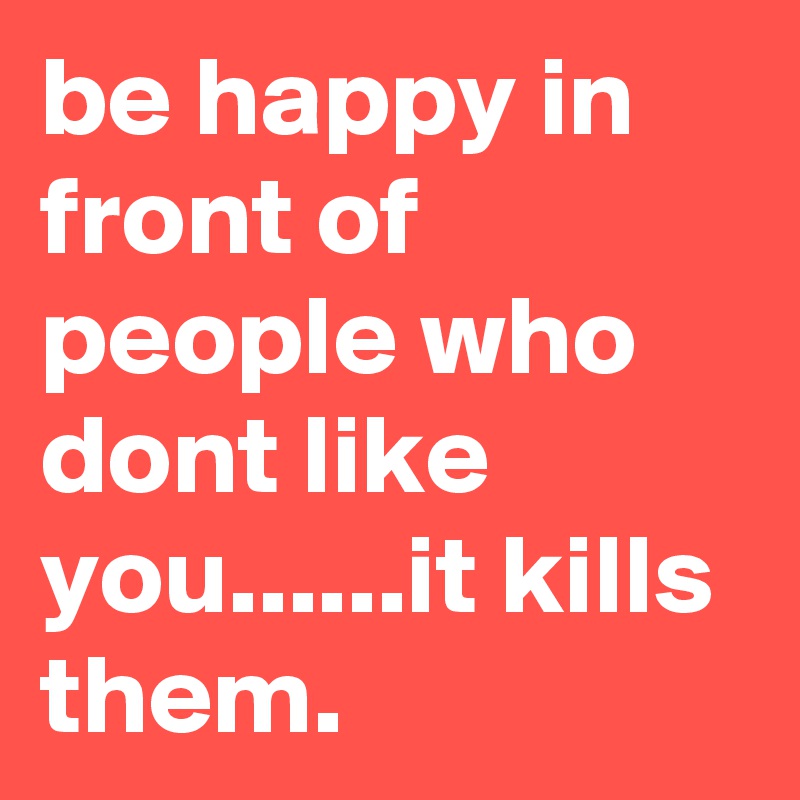 be happy in front of people who dont like you......it kills them.