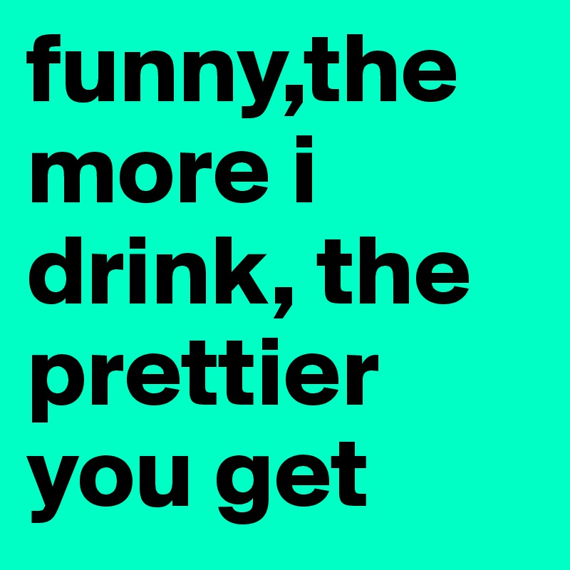 funny,the more i drink, the prettier you get