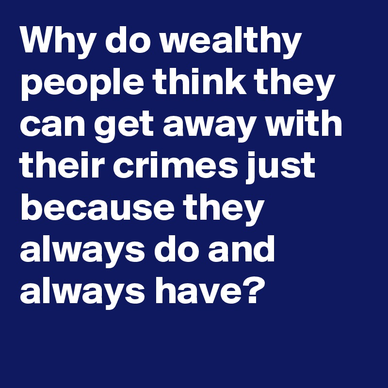 Why do wealthy people think they can get away with their crimes just because they always do and always have?