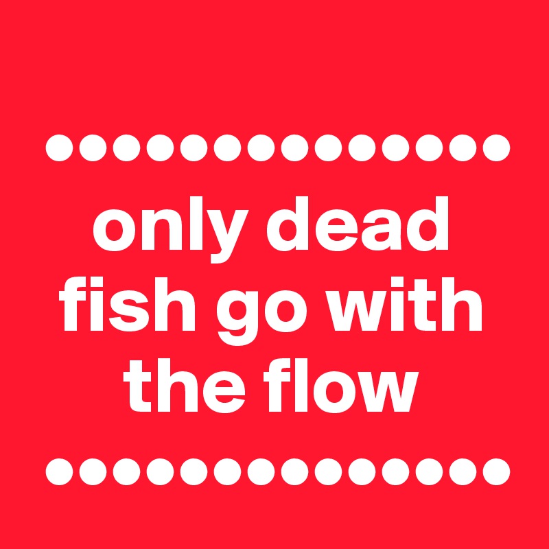 
 ••••••••••••••
    only dead
  fish go with
      the flow
 ••••••••••••••
