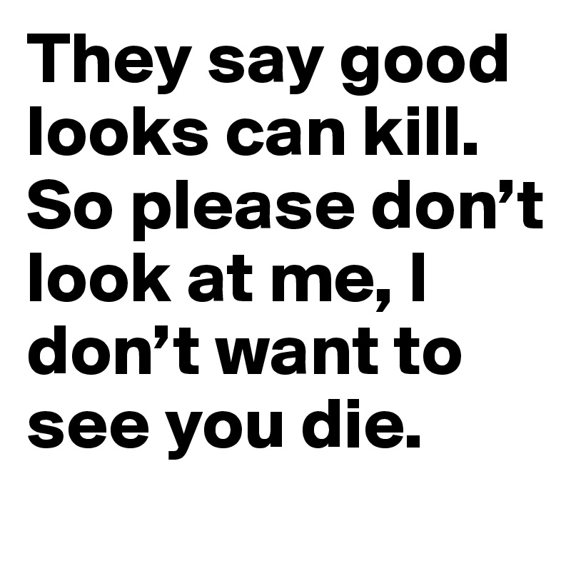 They say good looks can kill. So please don’t look at me, I don’t want to see you die.