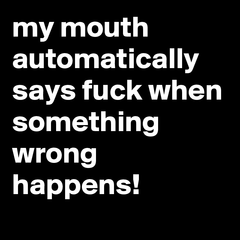 my mouth automatically says fuck when something wrong happens!