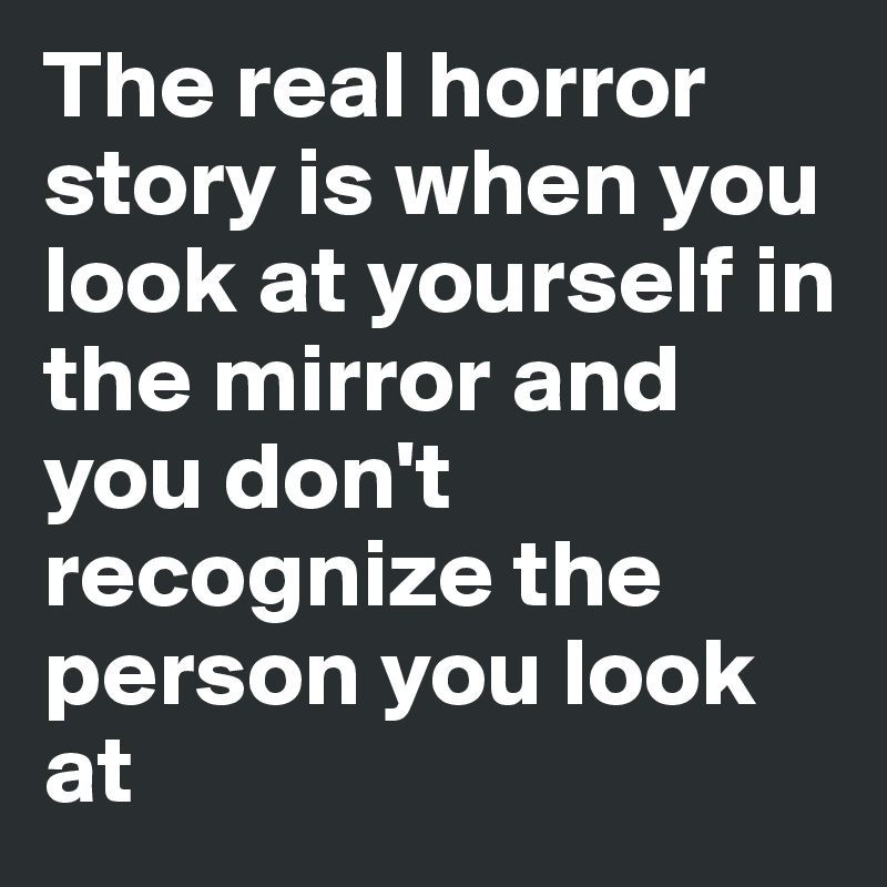 The real horror story is when you look at yourself in the mirror and you don't recognize the person you look at