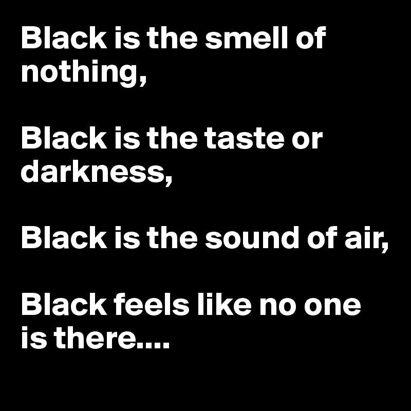 Black is the smell of nothing,

Black is the taste or darkness,

Black is the sound of air,

Black feels like no one is there....