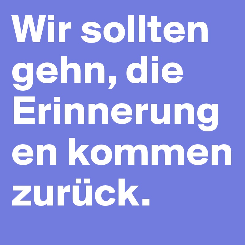 Wir sollten gehn, die Erinnerungen kommen zurück. 