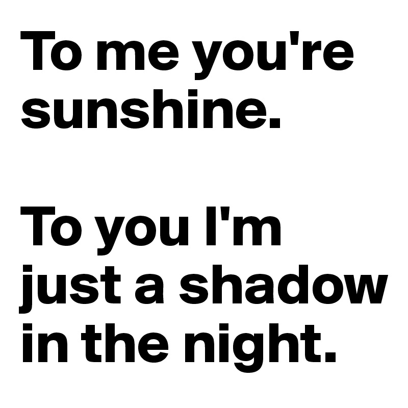 To me you're sunshine.

To you I'm just a shadow in the night.