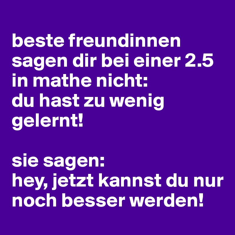 
beste freundinnen sagen dir bei einer 2.5 in mathe nicht: 
du hast zu wenig gelernt!

sie sagen: 
hey, jetzt kannst du nur noch besser werden!