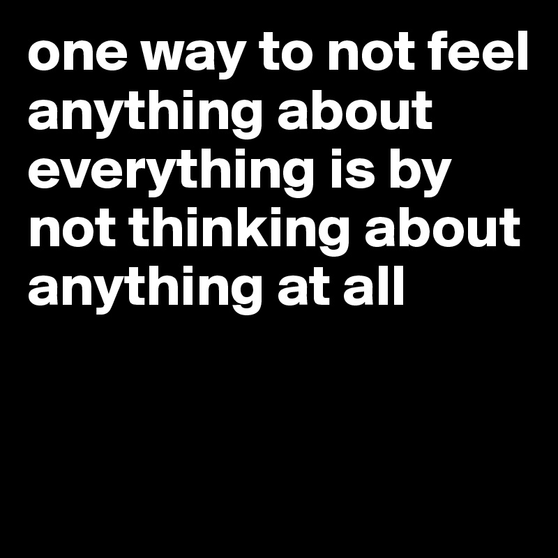 one way to not feel anything about everything is by not thinking about anything at all


