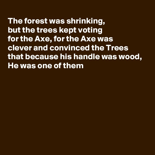 
The forest was shrinking,
but the trees kept voting 
for the Axe, for the Axe was 
clever and convinced the Trees
that because his handle was wood,
He was one of them







