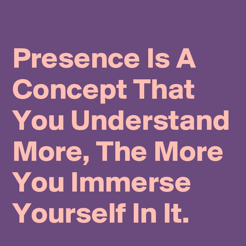 
Presence Is A Concept That You Understand More, The More You Immerse Yourself In It.