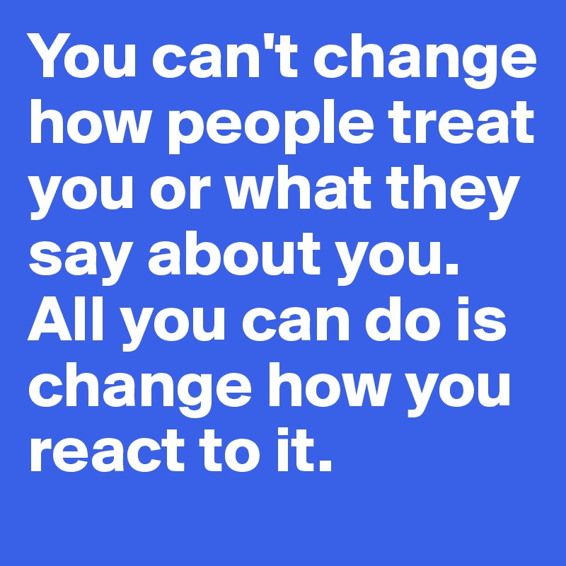 You can't change how people treat you or what they say about you. All you can do is change how you react to it.