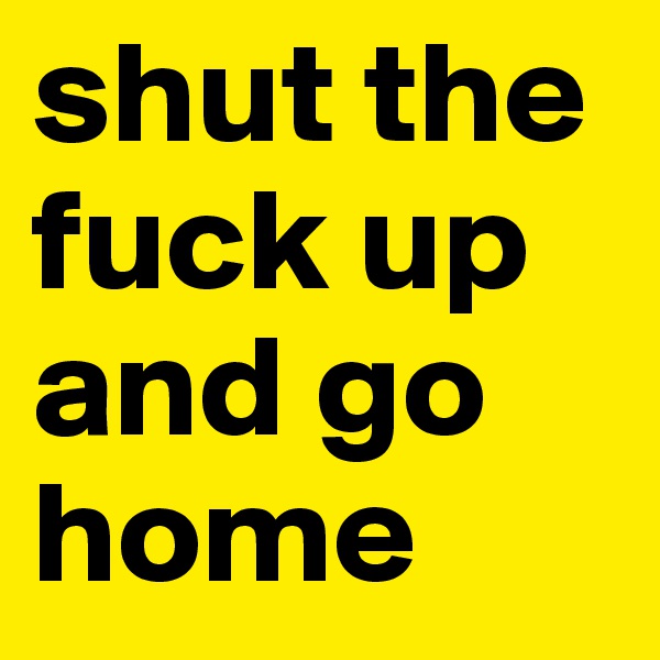 shut the fuck up and go home