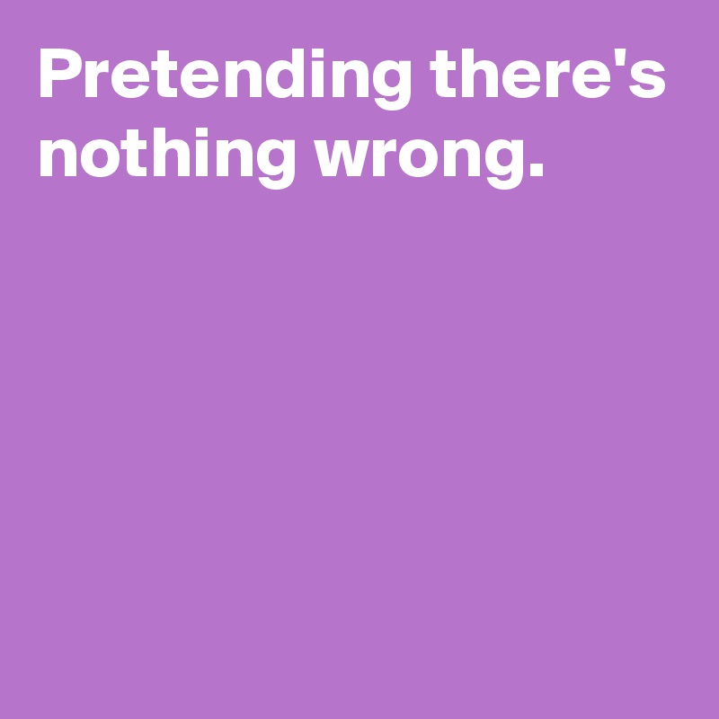 Pretending there's nothing wrong.





