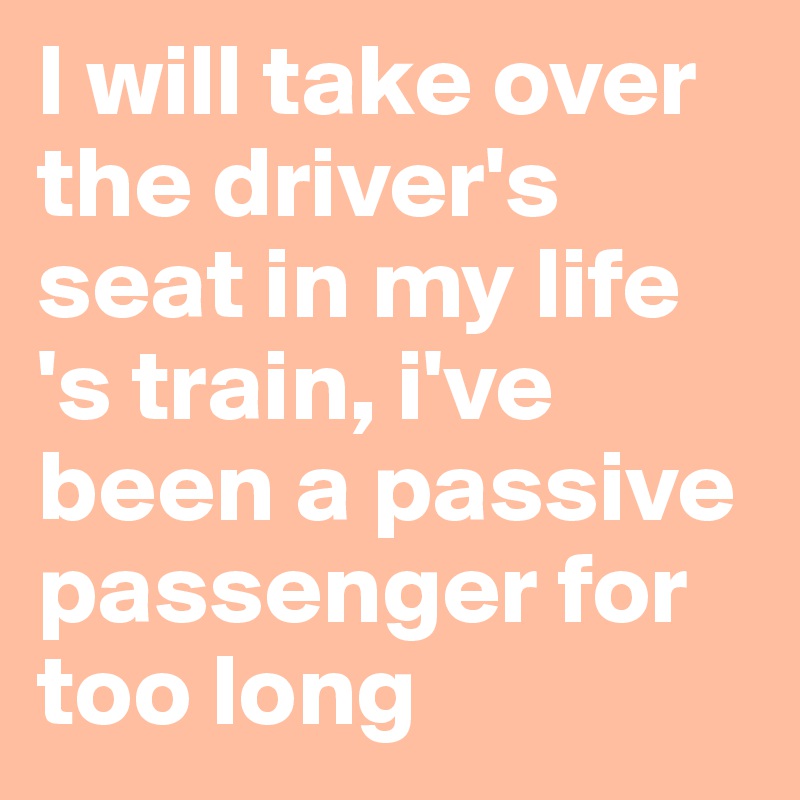 I will take over the driver's seat in my life 's train, i've been a passive passenger for too long