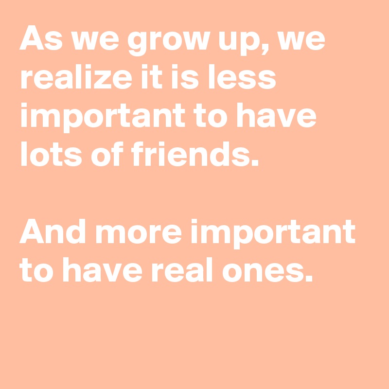 As we grow up, we realize it is less important to have lots of friends.

And more important to have real ones. 

