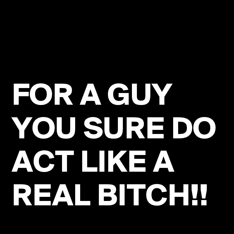 

FOR A GUY YOU SURE DO ACT LIKE A REAL BITCH!!