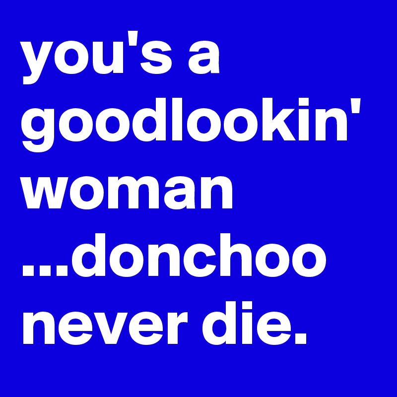you's a goodlookin' woman ...donchoo never die.