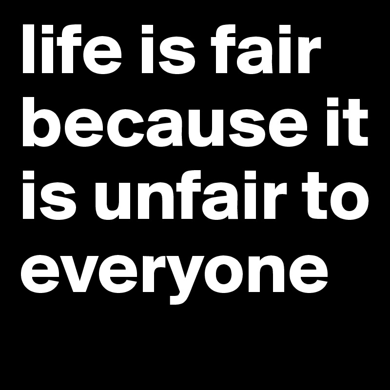life is fair because it is unfair to everyone