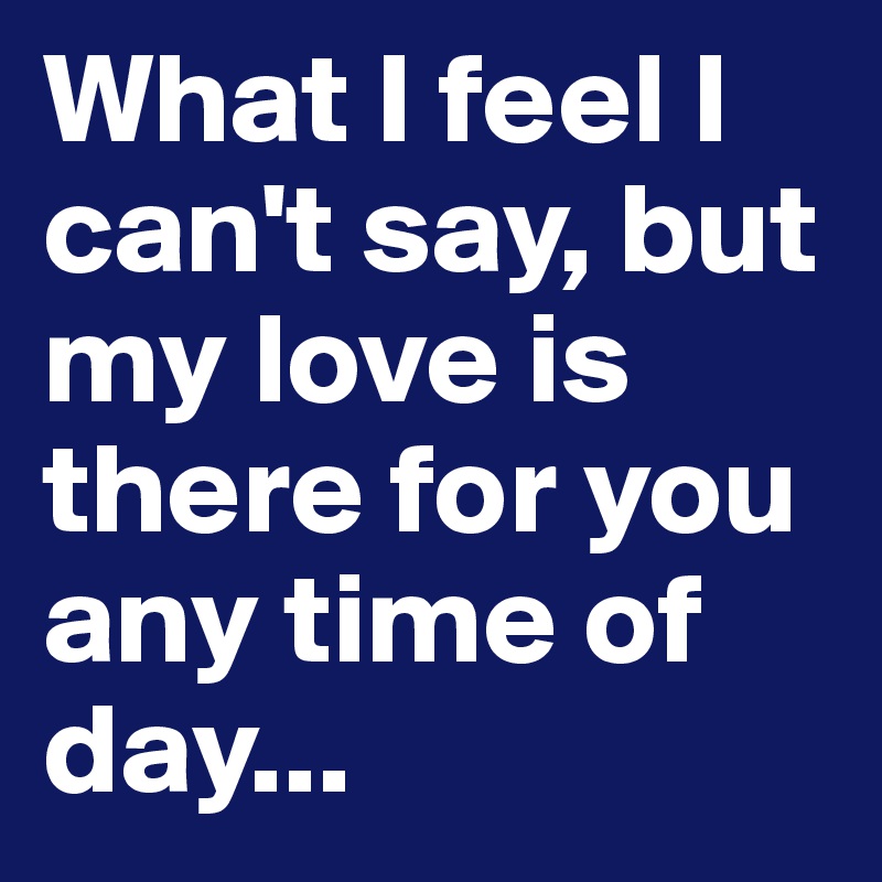 What I feel I can't say, but my love is there for you any time of day...