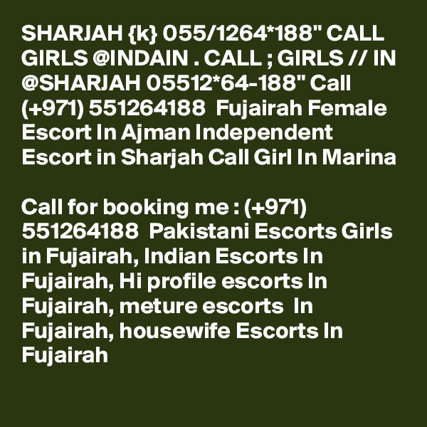 SHARJAH {k} 055/1264*188" CALL GIRLS @INDAIN . CALL ; GIRLS // IN @SHARJAH 05512*64-188" Call (+971) 551264188  Fujairah Female Escort In Ajman Independent Escort in Sharjah Call Girl In Marina

Call for booking me : (+971) 551264188  Pakistani Escorts Girls in Fujairah, Indian Escorts In Fujairah, Hi profile escorts In Fujairah, meture escorts  In Fujairah, housewife Escorts In Fujairah
