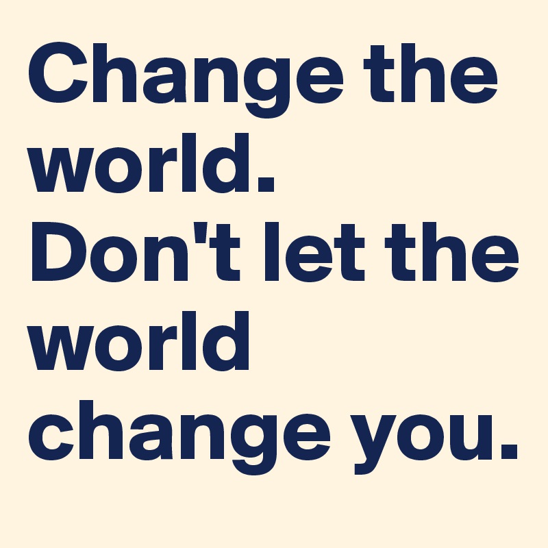 Change the world. 
Don't let the world change you.