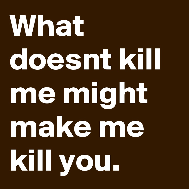 What doesnt kill me might make me kill you.