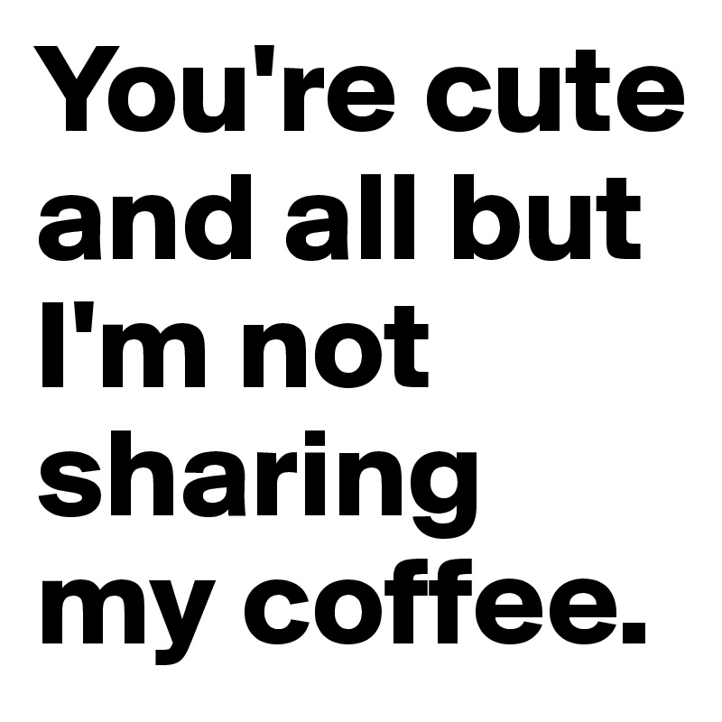 You're cute and all but I'm not sharing my coffee.