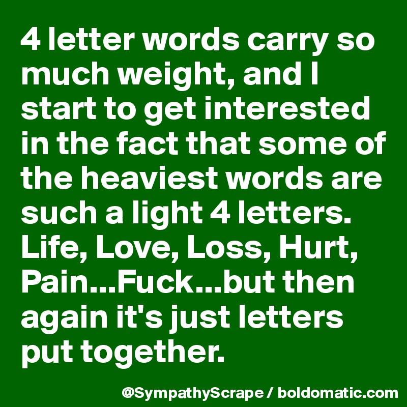 4 letter words carry so much weight, and I start to get interested in the fact that some of the heaviest words are such a light 4 letters. Life, Love, Loss, Hurt, Pain...Fuck...but then again it's just letters put together.