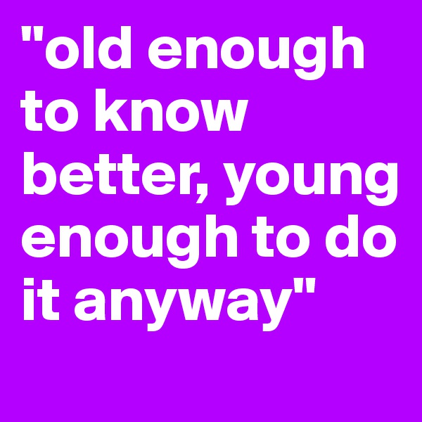 "old enough       to know better, young enough to do it anyway"