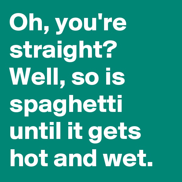 Oh, you're straight? Well, so is spaghetti until it gets hot and wet.