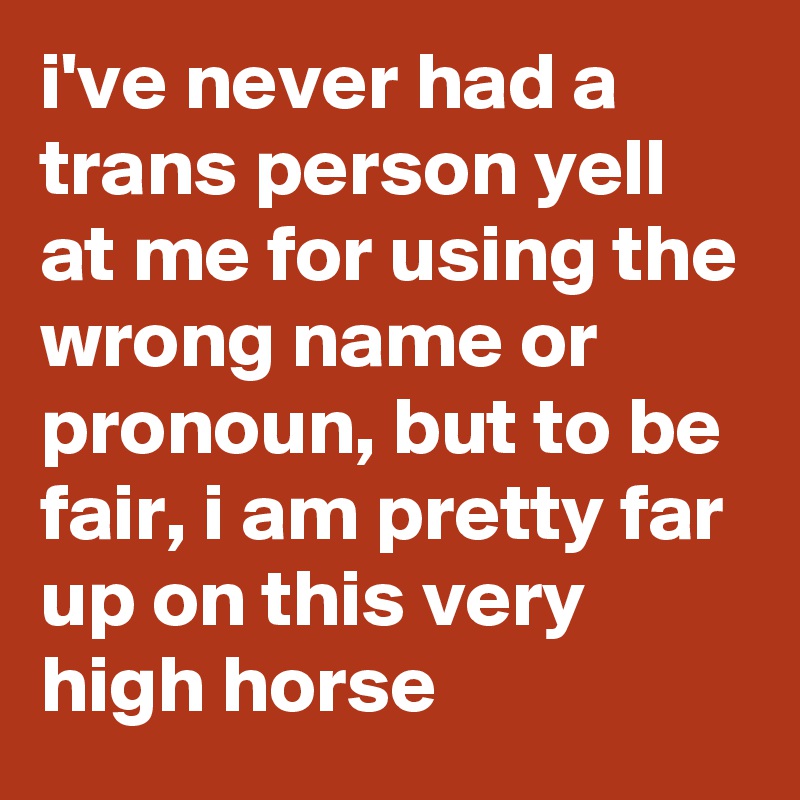 i've never had a trans person yell at me for using the wrong name or pronoun, but to be fair, i am pretty far up on this very high horse