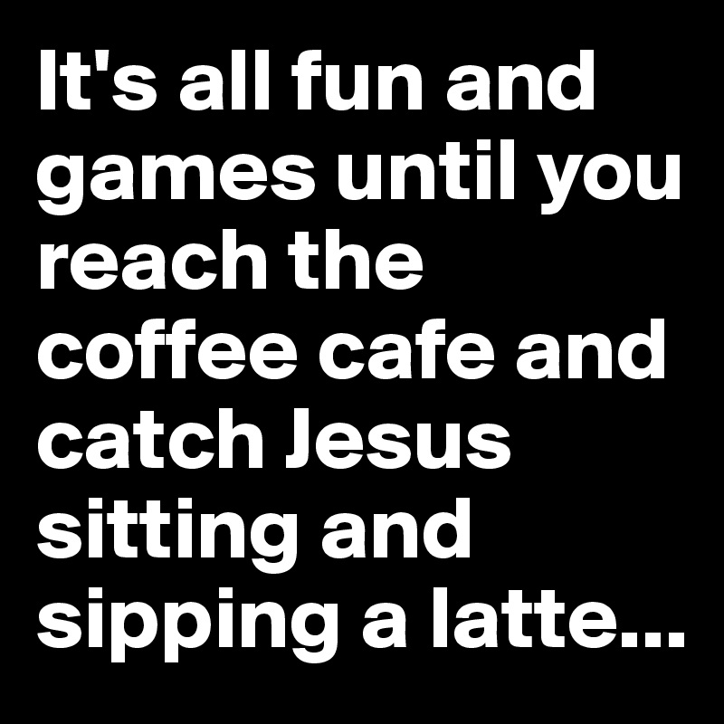 It's all fun and games until you reach the coffee cafe and catch Jesus sitting and sipping a latte...