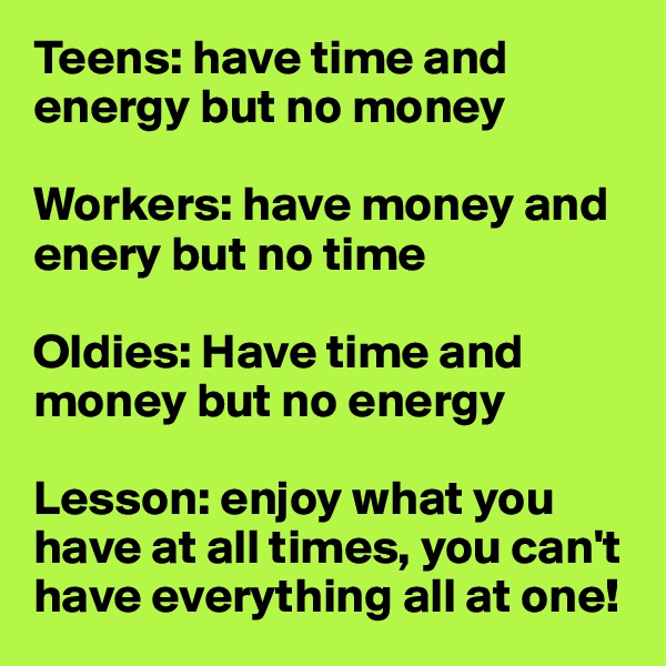 Teens: have time and energy but no money

Workers: have money and enery but no time

Oldies: Have time and money but no energy

Lesson: enjoy what you have at all times, you can't have everything all at one!