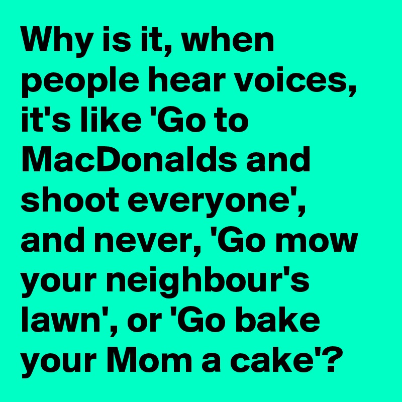 Why is it, when people hear voices, it's like 'Go to MacDonalds and shoot everyone', and never, 'Go mow your neighbour's lawn', or 'Go bake your Mom a cake'?