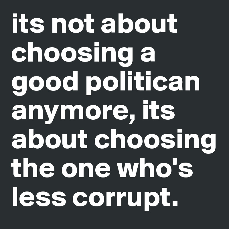 its not about choosing a good politican anymore, its about choosing the one who's  less corrupt.