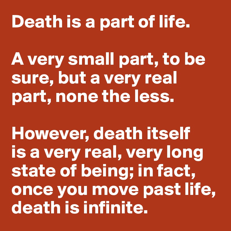 Death is a part of life.

A very small part, to be sure, but a very real part, none the less.

However, death itself 
is a very real, very long state of being; in fact, once you move past life, death is infinite.