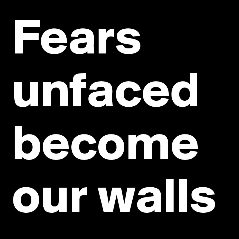 Fears unfaced become our walls
