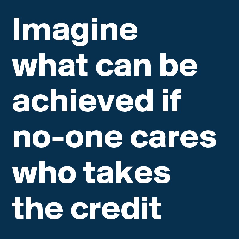 Imagine what can be achieved if no-one cares who takes the credit