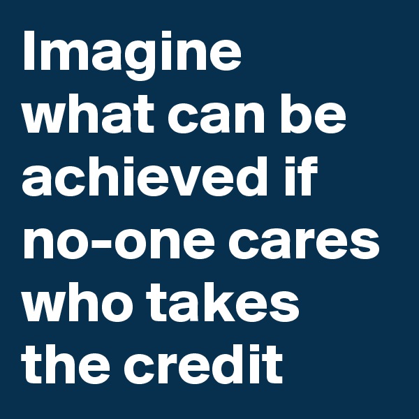 Imagine what can be achieved if no-one cares who takes the credit