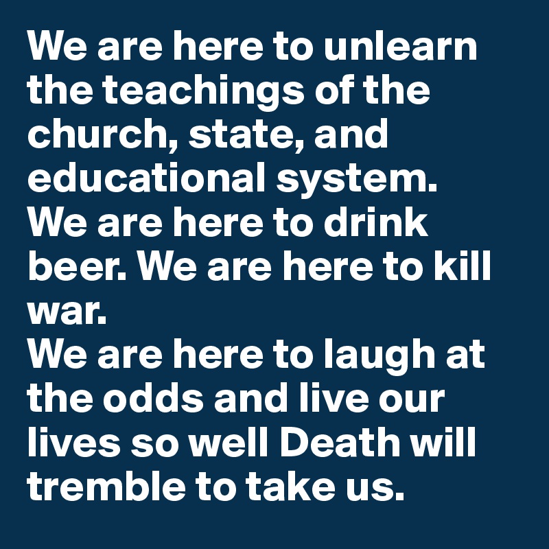 We are here to unlearn the teachings of the church, state, and educational system. 
We are here to drink beer. We are here to kill war. 
We are here to laugh at the odds and live our lives so well Death will tremble to take us.